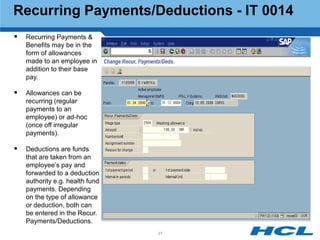 Recurring Payments/Deductions - IT 0014
   Recurring Payments &
    Benefits may be in the
    form of allowances
    made to an employee in
    addition to their base
    pay.

   Allowances can be
    recurring (regular
    payments to an
    employee) or ad-hoc
    (once off irregular
    payments).

   Deductions are funds
    that are taken from an
    employee‟s pay and
    forwarded to a deduction
    authority e.g. health fund
    payments. Depending
    on the type of allowance
    or deduction, both can
    be entered in the Recur.
    Payments/Deductions.
                                 37
 