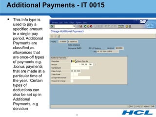 Additional Payments - IT 0015
 This Info type is
   used to pay a
   specified amount
   in a single pay
   period. Additional
   Payments are
   classified as
   allowances that
   are once-off types
   of payments e.g.
   .bonus payments
   that are made at a
   particular time of
   the year. Certain
   types of
   deductions can
   also be set up in
   Additional
   Payments, e.g.
   donation
                        38
 