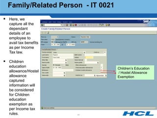 Family/Related Person - IT 0021
 Here, we
  capture all the
  dependant
  details of an
  employee to
  avail tax benefits
  as per Income
  Tax law.

 Children
  education                         Children‟s Education
  allowance/Hostel                  / Hostel Allowance
  allowance                         Exemption
  captured
  information will
  be considered
  for Children
  education
  exemption as
  per Income tax
  rules.               41
 