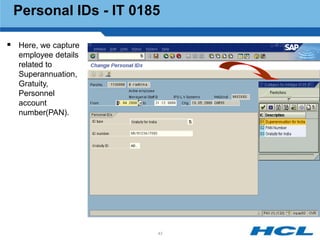 Personal IDs - IT 0185

 Here, we capture
  employee details
  related to
  Superannuation,
  Gratuity,
  Personnel
  account
  number(PAN).




                      43
 