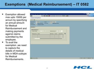 Exemptions (Medical Reimbursement) – IT 0582

 Exemption allowed
    max upto 15000 per
    annum by specifying
    an annual amount
    for Medical
    Reimbursement and
    making payments
    against claims
    submitted by the
    employee.
   To avail the
    exemption ,we need
    to capture the
    details of medical
    bills in MDA subtype
    for Medical
    Reimbursements.


                           48
 