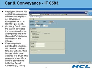 Car & Conveyance - IT 0583
 Employees who are not
    entitled for company car
    schemes are eligible to
    get conveyance
    exemption max up to
    Rs.800/ - per month.
   Company Car Scheme,
    the system calculates
    the perquisite value for
    an employee only if the
    Calculate Perk indicator
    is selected in this
    infotype.
   If the company is
    providing the employee
    with a driver or drivers
    for a Car Scheme, there
    is a perquisite value
    attached to a driver. This
    perquisite amount for a
    driver is stored in the
    table view Payroll
    Constants (V_T511P)
                                 49
 