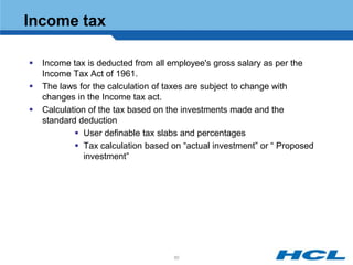 Income tax

   Income tax is deducted from all employee's gross salary as per the
    Income Tax Act of 1961.
   The laws for the calculation of taxes are subject to change with
    changes in the Income tax act.
   Calculation of the tax based on the investments made and the
    standard deduction
             User definable tax slabs and percentages
             Tax calculation based on “actual investment” or “ Proposed
               investment”




                                     60
 
