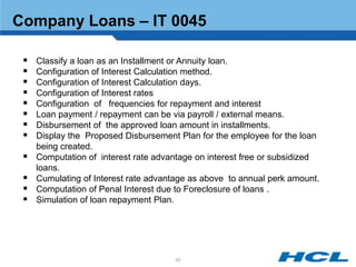 Company Loans – IT 0045

    Classify a loan as an Installment or Annuity loan.
    Configuration of Interest Calculation method.
    Configuration of Interest Calculation days.
    Configuration of Interest rates
    Configuration of frequencies for repayment and interest
    Loan payment / repayment can be via payroll / external means.
    Disbursement of the approved loan amount in installments.
    Display the Proposed Disbursement Plan for the employee for the loan
     being created.
    Computation of interest rate advantage on interest free or subsidized
     loans.
    Cumulating of Interest rate advantage as above to annual perk amount.
    Computation of Penal Interest due to Foreclosure of loans .
    Simulation of loan repayment Plan.




                                      62
 