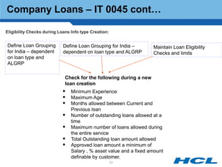 Company Loans – IT 0045 cont…

Eligibility Checks during Loans Info type Creation:


Define Loan Grouping        Define Loan Grouping for India –        Maintain Loan Eligibility
for India – dependent       dependent on loan type and ALGRP        Checks and limits
on loan type and
ALGRP

                             Check for the following during a new
                             loan creation
                             Minimum Experience
                             Maximum Age
                             Months allowed between Current and
                                Previous loan
                               Number of outstanding loans allowed at a
                                time
                               Maximum number of loans allowed during
                                the entire service
                               Total Outstanding loan amount allowed
                               Approved loan amount a minimum of
                                Salary , % asset value and a fixed amount
                                definable by customer.
                                                      63
 
