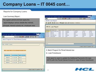 Company Loans – IT 0045 cont…
Reports for Company Loans:

Loan Summary Report :

For a given period and loan types,the
report displays various details like interest,
principal, interest subsidy etc. employee wise.




                                                  2. Batch Program for Penal Interest due
                                                  to Loan Foreclosure:


                                                   This report is used to update the Additional Payments Info type
                                                   (0015) with the Penal Interest Amount in case of loans foreclosure




                                                   65
 