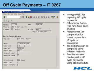 Off Cycle Payments – IT 0267

                                Info type 0267 for
                                   capturing Off cycle
                                   payments
                                  Off cycle for Bonus
                                   type runs have been
                                   enabled
                                  Professional Tax
                                   computation for
                                   bonus payments in
                                   off cycle is
                                   considered
                                  Tax on bonus can be
                                   computed using
                                   different methods
                                  Reimbursements
                                   can be paid in off
                                   cycle payments
                                   using claims module

                     66
 