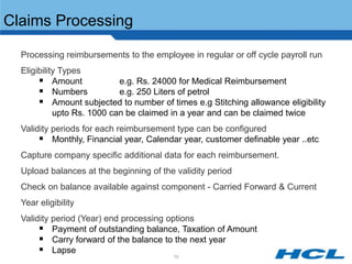 Claims Processing

 Processing reimbursements to the employee in regular or off cycle payroll run
 Eligibility Types
        Amount             e.g. Rs. 24000 for Medical Reimbursement
        Numbers            e.g. 250 Liters of petrol
        Amount subjected to number of times e.g Stitching allowance eligibility
            upto Rs. 1000 can be claimed in a year and can be claimed twice
 Validity periods for each reimbursement type can be configured
        Monthly, Financial year, Calendar year, customer definable year ..etc
 Capture company specific additional data for each reimbursement.
 Upload balances at the beginning of the validity period
 Check on balance available against component - Carried Forward & Current
 Year eligibility
 Validity period (Year) end processing options
        Payment of outstanding balance, Taxation of Amount
        Carry forward of the balance to the next year
        Lapse
                                          70
 