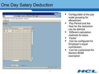 One Day Salary Deduction

                            Configurable at the pay
                               scale grouping for
                               allowances.
                               Pay Period and the
                               Year for the deduction
                               can be defined.
                               Different calculation
                               methods for basis
                               Factor
                               Can be configured for
                               Employer‟s equal
                               contribution.
                               Can be customized for
                               Section 80/88
                               exemption




                      74
 