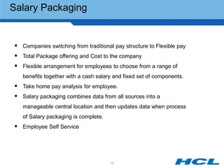 Salary Packaging


 Companies switching from traditional pay structure to Flexible pay
 Total Package offering and Cost to the company
 Flexible arrangement for employees to choose from a range of
   benefits together with a cash salary and fixed set of components.
 Take home pay analysis for employee.
 Salary packaging combines data from all sources into a
   manageable central location and then updates data when process
   of Salary packaging is complete.
 Employee Self Service




                                      75
 
