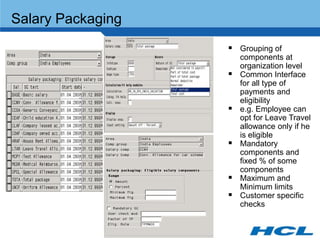 Salary Packaging
                    Grouping of
                       components at
                       organization level
                      Common Interface
                       for all type of
                       payments and
                       eligibility
                      e.g. Employee can
                       opt for Leave Travel
                       allowance only if he
                       is eligible
                      Mandatory
                       components and
                       fixed % of some
                       components
                      Maximum and
                       Minimum limits
                      Customer specific
                       checks
 