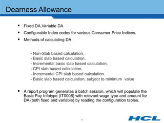 Dearness Allowance

    Fixed DA,Variable DA
    Configurable Index codes for various Consumer Price Indices.
    Methods of calculating DA

         - Non-Slab based calculation.
         - Basic slab based calculation.
         - Incremental basic slab based calculation.
         - CPI slab based calculation.
         - Incremental CPI slab based calculation.
         - Basic slab based calculation, subject to minimum value


    A report program generates a batch session, which will populate the
      Basic Pay Infotype (IT0008) with relevant wage type and amount for
      DA (both fixed and variable) by reading the configuration tables.



                                    80
 