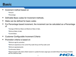 Basic
 Increment method based on
        •Amount
        •Percentage
 Definable Basic codes for Increment methods.
 Slabs can be defined for basic codes
 For Percentage based increment, the increment can be calculated as a Percentage
   of
        •Average of Minimum Basic and Maximum Basic of slab,
        •Minimum Basic of slab,
        •Current Basic
 Customer Configurable Increment Criteria
 Promotion criteria is based on
        •Minimum age for promotion
        •Minimum experience in the current Pay scale Group and Pay scale Level
        •Minimum appraisal points
        •Confirmation Status
        •Report program will create a Batch session to update the basic wage type and delimit Basic Pay Infotype (IT0008)
        with the reference date.
                                                           82
 