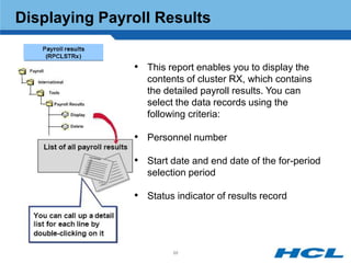 Displaying Payroll Results


               • This report enables you to display the
                  contents of cluster RX, which contains
                  the detailed payroll results. You can
                  select the data records using the
                  following criteria:

               • Personnel number

               • Start date and end date of the for-period
                  selection period

               • Status indicator of results record



                        88
 