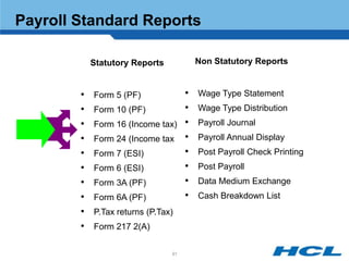 Payroll Standard Reports

            Statutory Reports        Non Statutory Reports


        •   Form 5 (PF)          •   Wage Type Statement
        •   Form 10 (PF)         •   Wage Type Distribution
        •   Form 16 (Income tax) •   Payroll Journal
        •   Form 24 (Income tax •    Payroll Annual Display
        •   Form 7 (ESI)         •   Post Payroll Check Printing
        •   Form 6 (ESI)         •   Post Payroll
        •   Form 3A (PF)         •   Data Medium Exchange
        •   Form 6A (PF)         •   Cash Breakdown List
        •   P.Tax returns (P.Tax)
        •   Form 217 2(A)

                                91
 