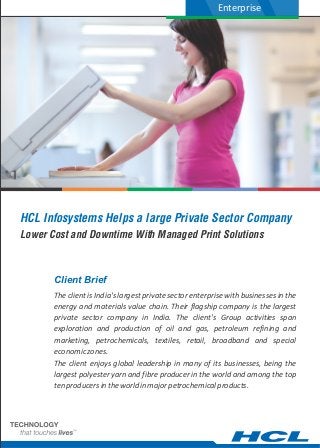 Enterprise




HCL Infosystems Helps a large Private Sector Company
Lower Cost and Downtime With Managed Print Solutions



       Client Brief
       The client is India's largest private sector enterprise with businesses in the
       energy and materials value chain. Their flagship company is the largest
       private sector company in India. The client's Group activities span
       exploration and production of oil and gas, petroleum refining and
       marketing, petrochemicals, textiles, retail, broadband and special
       economic zones.
       The client enjoys global leadership in many of its businesses, being the
       largest polyester yarn and fibre producer in the world and among the top
       ten producers in the world in major petrochemical products.
 