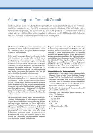 Outsourcing – ein Trend mit Zukunft
Seit 33 Jahren steht HCL für Erfindungsreichtum, Innovationskraft sowie für Prozess-
und Kundenorientierung. Die HCL Infrastructure Service Division (ISD) ist Teil der HCL-
Unternehmensgruppe, die wiederum zu den fünf größten IT-Dienstleistern Indiens
zählt. Mit rund 60.000 Mitarbeitern und einem Umsatz von fünf Milliarden US-Dollar ist
die HCL-Gruppe zudem Indiens beliebtester Arbeitgeber.




Die komplexen Anforderungen, denen Unternehmen heute              Prognosen gehen zudem davon aus, dass die eher traditionellen
gerecht werden müssen, machen es ihnen zunehmend schwer,          IT-Outsourcing-Dienstleistungen wie Hardware- und Soft-
die Überwachung und das Management der IT-Infrastruktur           warepflege, Netzwerkadministration und Helpdesk mittel- bis
selbst in die Hand zu nehmen.                                     langfristig 45 Prozent des gesamten Marktes für Offshoring
                                                                  ausmachen und wahrscheinlich die nächste Wachstumswelle
Daher spielt Outsourcing in diesem Bereich mittlerweile für       auslösen werden. Experten schätzen, dass das Geschäftspoten-
viele Unternehmen eine wichtige Rolle. Sind doch interne          zial für „Infrastructure Management Services” (IMS) bei 86 bis
Kompetenzen nur schwer aufzubauen und vorzuhalten. Au-            150 Milliarden US-Dollar liegt. Einer NASSCOMStudie* zu-
ßerdem müssen die IT-Verantwortlichen heute bei wachsenden        folge könnten voraussichtlich 40 bis 60 Prozent des gesamten
Kundenanforderungen vielfach mit schrumpfenden Budgets            IMS-Marktes über ein globales Delivery-Modell effizient er-
auskommen. Vor diesem Hintergrund stellt Infrastrukturma-         bracht werden. Dies kommt einem Marktpotenzial für „Re-
nagement eine komplexe Aufgabe dar – auch unter dem Ge-           mote IMS” von etwa 55 Milliarden US-Dollar gleich.
sichtspunkt der Kostenoptimierung. Hier trägt Outsourcing
dazu bei, dass Unternehmen „den Rücken frei haben“, um sich       Unsere Highlights ihr Wettbewerbvorteil
auf ihr eigentliches Kerngeschäft zu konzentrieren.               - Globale Delivery-Zentren: Zehn Center in Indien und acht
                                                                    Nearshore-Center in Polen, China, Nordirland, Singapur,
Folglich besteht die Aufgabe von IT-Verantwortlichen in erster      Raleigh (USA), São Paulo (Brasilien) und Helsinki (Finnland)
Linie darin, eine Strategie für das IT-Infrastrukturmanagement
                                                                  - Mitarbeiter: über 10.000, davon mehr als 4.000 zertifizierte
zu entwickeln. Ziel ist es, bestehende Investitionen bestmög-
                                                                    Spezialisten, sorgen für zuverlässigen Betrieb rund um die Uhr
lich zum Einsatz zu bringen und durch proaktives Management
bessere Servicelevel zu erreichen. Dazu gehören auch reduzierte   - Allianzen und Partnerschaften: über 35 bedeutende Techno-
Kosten und eine erhöhte Flexibilität für die Endkunden, nach        logieanbieter, Institute und Beratungsunternehmen
dem Motto: „Kosten runter – Qualität rauf !“ Die Fähigkeit,       - Kunden: 180 weltweit operierende Konzerne, mehr als 90
einen Großteil dieser Arbeit unabhängig von bestimmten              „Fortune Global 1000“-Kunden
Standorten erledigen zu können, stellt einen Trend dar, der       - Unterstützt von „Best-in-Class“-Industrieprozessen, be-
weltweit zunimmt.                                                   währte ITIL-Methoden:
                                                                    • ISO 20000-zertifiziert
Die meisten globalen Konzerne machen sich heute Offshore-
Standorte wie beispielsweise in Indien zunutze, um Rechen-          • ISO 9001:2000
zentren, Netzwerke oder Server extern betreiben oder betreuen       • CMM-Level 5
zu lassen sowie die Speicherung von Dateien auf Desktops            • ISO 27001
vorzunehmen. Was gemeinhin unter „Remote Infrastructure
                                                                    • ITIL-zertifizierte Entwickler
Management (RIM)” bekannt ist, nennt das Technologie-
marktforschungsunternehmen Gartner einen Megatrend. Es              • SAS 70
prognostiziert, dass die meisten seiner Kunden dieses Modell
wahrscheinlich übernehmen werden. Und International Data
Corporation (IDC) schätzt, dass mehr als 85 Prozent der Infra-
struktur von Unternehmen über einen entfernt gelegenen,
zentralen Standort gemanagt werden können.
 