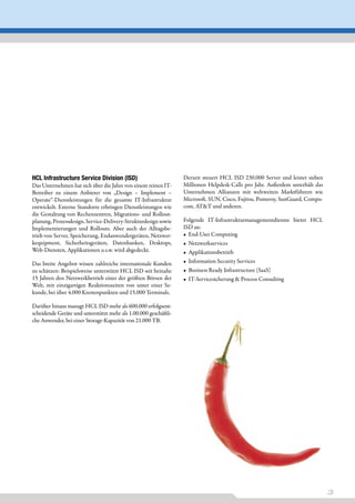 HCL Infrastructure Service Division (ISD)                         Derzeit steuert HCL ISD 230.000 Server und leistet sieben
Das Unternehmen hat sich über die Jahre von einem reinen IT-      Millionen Helpdesk-Calls pro Jahr. Außerdem unterhält das
Betreiber zu einem Anbieter von „Design – Implement –             Unternehmen Allianzen mit weltweiten Marktführern wie
Operate“-Dienstleistungen für die gesamte IT-Infrastruktur        Microsoft, SUN, Cisco, Fujitsu, Pomeroy, SunGuard, Compu-
entwickelt. Externe Standorte erbringen Dienstleistungen wie      com, AT&T und anderen.
die Gestaltung von Rechenzentren, Migrations- und Rollout-
planung, Prozessdesign, Service-Delivery-Strukturdesign sowie     Folgende IT-Infrastrukturmanagementdienste bietet HCL
Implementierungen und Rollouts. Aber auch der Alltagsbe-          ISD an:
trieb von Server, Speicherung, Endanwendergeräten, Netzwer-       • End-User Computing
kequipment, Sicherheitsgeräten, Datenbanken, Desktops,            • Netzwerkservices
Web-Diensten, Applikationen u.s.w. wird abgedeckt.                • Applikationsbetrieb
Das breite Angebot wissen zahlreiche internationale Kunden        • Information Security Services
zu schätzen: Beispielsweise unterstützt HCL ISD seit beinahe      • Business Ready Infrastructure (SaaS)
15 Jahren den Netzwerkbetrieb einer der größten Börsen der        • IT-Servicesicherung & Process Consulting
Welt, mit einzigartigen Reaktionszeiten von unter einer Se-
kunde, bei über 4.000 Knotenpunkten und 15.000 Terminals.

Darüber hinaus managt HCL ISD mehr als 600.000 erfolgsent-
scheidende Geräte und unterstützt mehr als 1.00.000 geschäftli-
che Anwender, bei einer Storage-Kapazität von 21.000 TB.




                                                                                                                              3
 