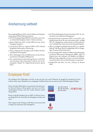 Anerkennung weltweit

Der einzigartige Weg von HCL wird von Medien und Analysten        • Das Wirtschaftsmagazin Fortune bezeichnet HCL als „Un-
auf der ganzen Welt als führend anerkannt:                          ternehmen mit modernstem Management“.
• HCL Technologies belegt 2009 den ersten Platz in der sechs-     • International Data Corporation (IDC) nennt HCL „eine
  ten „Hewitt Best Employer Study“ in Indien und Asien.             bahnbrechende Kraft, die man sich merken sollte“, würdigt
• Business Week listet HCL im Jahr 2009 unter den „Top 5            HCL für „Engagement und Investition in Infrastrukturser-
  Emerging Companies”.                                              vices“ und lobt seine Vision für eine On-Demand-Zukunft.
• Laut Forrester Wave im 1. Quartal 2009 ist HCL führend          • „Wert war lediglich ein Begriff, aber bei HCL ist es gelebte-
  bei globalem Infrastruktur-Outsourcing.                           Realität“: Mit diesen Worten würdigt Butler HCLs einzigar-
• HCLs „Employee First“-Strategie wurde 76 Mal an der Har-          tiges „Customer Value Framework“.
  vard Business School gelehrt.                                   • Ovum bestätigt HCLs Rolle bei Offshore-Dienstleistungen
• HCL Technologies wird in Großbritannien als einer der bes-        im Remote Infrastructure Management (RIM): „HCL ist
  ten britischen Arbeitgeber 2008 genannt.                          führend unter den Anbietern im Hinblick auf Offshore-
                                                                    RIM und ist gut aufgestellt, um dem erwarteten Nachfrage-
• Die „London Business School Strategy Review“ sieht HCL
                                                                    zuwachs bei dieser Art von Dienstleistung zu entsprechen.“
  unter den besten zehn Unternehmen weltweit, die ein her-
  ausragendes Beispiel für Organisationsinnovation gesetzt        • NASSCOM sieht HCL als einen „Vorreiter im Bereich
  haben.                                                            RIM“.




Employee First!
Die „Employee First“-Philosophie von HCL ist die erste ihrer Art in der IT-Branche. Sie spiegelt den Anspruch des Unter-
nehmens wider, seinen Mitarbeitern ein einzigartiges Umfeld zu bieten, das sie motiviert und zu Höchstleistungen befähigt.


Heute wird diese Philosophie an renommierten Instituten wie
der Harvard Business School gelehrt und auch vom Wirt-
schaftsmagazin Fortune sowie der London Business School
sehr geschätzt.

Bei der „Sixth Best Employer Survey 2009” von Hewitt Associ-
ates belegt HCL den ersten Platz als Arbeitgeber in Indien und
Asien.

HCL rangiert in der Umfrage von BT-Mercer zum vierten Mal
in Folge unter den besten zehn Arbeitgebern.

                                                                  Best
                                                                       THE

                                                                    COMPANIES
                                                                     TO WORK
                                                                    FOR IN INDIA
 