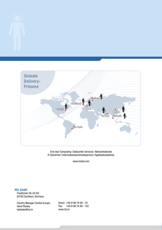 Globale
       Delivery-
       Präsenz

                                                                          Finnland

                                                    Nordirland

                                      Raleigh                     Polen
                                                                                               China
                                                                                     Indien    Malaysia



                                                      São Paulo




                                End-User Computing | Datacenter Services | Netzwerkdienste
                             IT-Sicherheit | Informationssicherheitsservice | Applikationsbetrieb

                                                      www.hclisd.com




HCL GmbH
 Frankfurter Str. 63-69
 65760 Eschborn, Germany

 Country Manager Central Europe:       Direct: +49 6196 76 99 - 70
 Horst Plieske                         Fax: +49 6196 76 99 - 752
 hplieske@hcl.in                       www.hcl.in
 