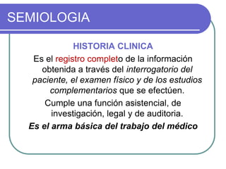 SEMIOLOGIA
HISTORIA CLINICA
Es el registro completo de la información
obtenida a través del interrogatorio del
paciente, el examen físico y de los estudios
complementarios que se efectúen.
Cumple una función asistencial, de
investigación, legal y de auditoria.
Es el arma básica del trabajo del médico
 