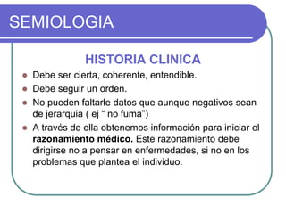 SEMIOLOGIA
HISTORIA CLINICA
 Debe ser cierta, coherente, entendible.
 Debe seguir un orden.
 No pueden faltarle datos que aunque negativos sean
de jerarquia ( ej “ no fuma”)
 A través de ella obtenemos información para iniciar el
razonamiento médico. Este razonamiento debe
dirigirse no a pensar en enfermedades, si no en los
problemas que plantea el individuo.
 