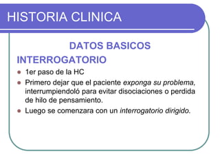 HISTORIA CLINICA
DATOS BASICOS
INTERROGATORIO
 1er paso de la HC
 Primero dejar que el paciente exponga su problema,
interrumpiendoló para evitar disociaciones o perdida
de hilo de pensamiento.
 Luego se comenzara con un interrogatorio dirigido.
 