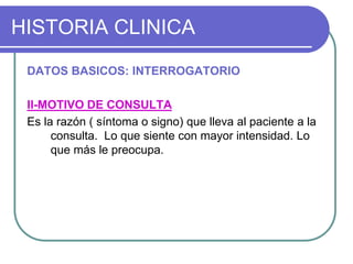 HISTORIA CLINICA
DATOS BASICOS: INTERROGATORIO
II-MOTIVO DE CONSULTA
Es la razón ( síntoma o signo) que lleva al paciente a la
consulta. Lo que siente con mayor intensidad. Lo
que más le preocupa.
 