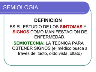 SEMIOLOGIA
DEFINICION
ES EL ESTUDIO DE LOS SINTOMAS Y
SIGNOS COMO MANIFESTACION DE
ENFERMEDAD.
SEMIOTECNIA: LA TECNICA PARA
OBTENER SIGNOS (el médico busca a
través del tacto, oído,vista, olfato)
 