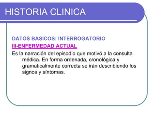 HISTORIA CLINICA
DATOS BASICOS: INTERROGATORIO
III-ENFERMEDAD ACTUAL
Es la narración del episodio que motivó a la consulta
médica. En forma ordenada, cronológica y
gramaticalmente correcta se irán describiendo los
signos y síntomas.
 