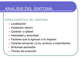 ANALISIS DEL SINTOMA
CARACTERISTICA DEL SINTOMA:
 Localización
 Irradiación (dolor),
 Carácter o calidad
 Intensidad y severidad
 Factores que lo agravan o lo mejoran
 Carácter temporal ( si es continuo o intermitente)
 Síntomas asociados
 Tiempo de evolución
 