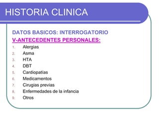 HISTORIA CLINICA
DATOS BASICOS: INTERROGATORIO
V-ANTECEDENTES PERSONALES:
1. Alergias
2. Asma
3. HTA
4. DBT
5. Cardiopatías
6. Medicamentos
7. Cirugias previas
8. Enfermedades de la infancia
9. Otros
 