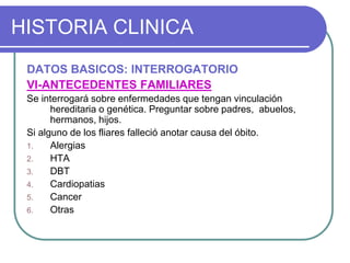 HISTORIA CLINICA
DATOS BASICOS: INTERROGATORIO
VI-ANTECEDENTES FAMILIARES
Se interrogará sobre enfermedades que tengan vinculación
hereditaria o genética. Preguntar sobre padres, abuelos,
hermanos, hijos.
Si alguno de los fliares falleció anotar causa del óbito.
1. Alergias
2. HTA
3. DBT
4. Cardiopatias
5. Cancer
6. Otras
 