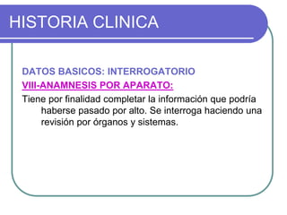 HISTORIA CLINICA
DATOS BASICOS: INTERROGATORIO
VIII-ANAMNESIS POR APARATO:
Tiene por finalidad completar la información que podría
haberse pasado por alto. Se interroga haciendo una
revisión por órganos y sistemas.
 