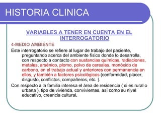HISTORIA CLINICA
VARIABLES A TENER EN CUENTA EN EL
INTERROGATORIO
4-MEDIO AMBIENTE
Este interrogatorio se refiere al lugar de trabajo del paciente,
preguntando acerca del ambiente físico donde lo desarrolla,
con respecto a contacto con sustancias químicas, radiaciones,
metales, arsénico, plomo, polvo de cereales, monóxido de
carbono, en el trabajo actual y anteriores con permanencia en
ellos, y también a factores psicológicos (conformidad, placer,
disgusto, conflictos, compañeros, etc. ).
Con respecto a la familia interesa el área de residencia ( si es rural o
urbana ), tipo de vivienda, convivientes, así como su nivel
educativo, creencia cultural.
 