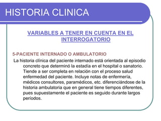 HISTORIA CLINICA
VARIABLES A TENER EN CUENTA EN EL
INTERROGATORIO
5-PACIENTE INTERNADO O AMBULATORIO
La historia clínica del paciente internado está orientada al episodio
concreto que determinó la estadía en el hospital o sanatorio.
Tiende a ser completa en relación con el proceso salud
enfermedad del paciente. Incluye notas de enfermería,
médicos consultores, paramédicos, etc. diferenciándose de la
historia ambulatoria que en general tiene tiempos diferentes,
pues supuestamente el paciente es seguido durante largos
períodos.
 