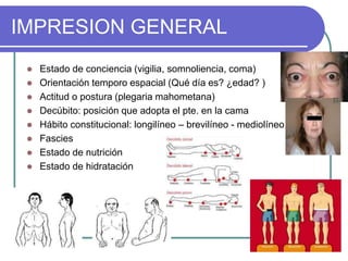 IMPRESION GENERAL
 Estado de conciencia (vigilia, somnoliencia, coma)
 Orientación temporo espacial (Qué día es? ¿edad? )
 Actitud o postura (plegaria mahometana)
 Decúbito: posición que adopta el pte. en la cama
 Hábito constitucional: longilíneo – brevilíneo - mediolíneo
 Fascies
 Estado de nutrición
 Estado de hidratación
 
