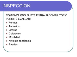 INSPECCION
COMIENZA CDO EL PTE ENTRA Al CONSULTORIO
PERMITE EVALUAR:
 Formas
 Tamaños
 Límites
 Coloración
 Movilidad
 Nivel de conciencia
 Fascies
 