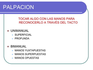 PALPACION
TOCAR ALGO CON LAS MANOS PARA
RECONOCERLO A TRAVÉS DEL TACTO
 UNIMANUAL
 SUPERFICIAL
 PROFUNDA
 BIMANUAL
 MANOS YUXTAPUESTAS
 MANOS SUPERPUESTAS
 MANOS OPUESTAS
 