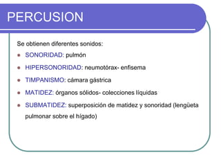 PERCUSION
Se obtienen diferentes sonidos:
 SONORIDAD: pulmón
 HIPERSONORIDAD: neumotórax- enfisema
 TIMPANISMO: cámara gástrica
 MATIDEZ: órganos sólidos- colecciones líquidas
 SUBMATIDEZ: superposición de matidez y sonoridad (lengüeta
pulmonar sobre el hígado)
 