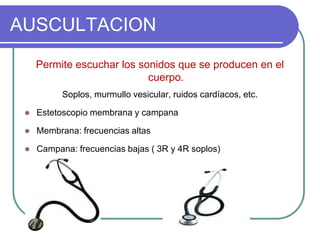 AUSCULTACION
Permite escuchar los sonidos que se producen en el
cuerpo.
Soplos, murmullo vesicular, ruidos cardíacos, etc.
 Estetoscopio membrana y campana
 Membrana: frecuencias altas
 Campana: frecuencias bajas ( 3R y 4R soplos)
 