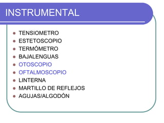 INSTRUMENTAL
 TENSIOMETRO
 ESTETOSCOPIO
 TERMÓMETRO
 BAJALENGUAS
 OTOSCOPIO
 OFTALMOSCOPIO
 LINTERNA
 MARTILLO DE REFLEJOS
 AGUJAS/ALGODÓN
 