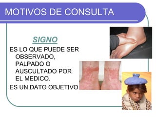 MOTIVOS DE CONSULTA
SIGNO
ES LO QUE PUEDE SER
OBSERVADO,
PALPADO O
AUSCULTADO POR
EL MEDICO.
ES UN DATO OBJETIVO
 