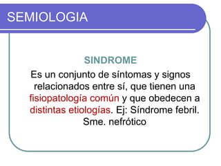 SEMIOLOGIA
SINDROME
Es un conjunto de síntomas y signos
relacionados entre sí, que tienen una
fisiopatología común y que obedecen a
distintas etiologías. Ej: Síndrome febril.
Sme. nefrótico
 