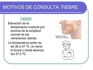 MOTIVOS DE CONSULTA: FIEBRE
FIEBRE
Elevación de la
temperatura corporal por
encima de la amplitud
normal de las
variaciones diarias.
La temperatura axilar es
de 36 a 37 ºC, en tanto
la bucal y rectal alcanza
los 37,5 ºC.
 