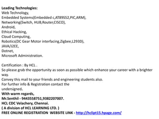Leading Technologies:
Web Technology,
Embedded Systems(Embedded c,AT89S52,PIC,ARM),
Networking(Switch, HUB,Router,CISCO),
Android,
Ethical Hacking,
Cloud Computing,
Robotics(DC Gear Motor interfacing,Zigbee,L293D),
JAVA/J2EE,
Dotnet,
Microsoft Administration.
Certification : By HCL .
So please grab the opportunity as soon as possible which enhance your career with a brighter
way.
Convey this mail to your friends and engineering students also.
For further info & Registration contact the
undersigned.
With warm regards,
Mr.Senthil - 9443558751,9382207007.
HCL CDC Velachery, Chennai.
( A division of HCL LEARNING LTD. )
FREE ONLINE REGISTRATION WEBSITE LINK - http://hclipt15.hpage.com/
 