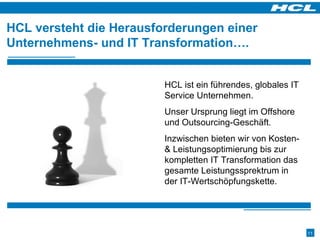 HCL versteht die Herausforderungen einer Unternehmens- und IT Transformation…. HCL ist ein führendes, globales IT Service Unternehmen.  Unser Ursprung liegt im Offshore und Outsourcing-Geschäft.  Inzwischen bieten wir von Kosten- & Leistungsoptimierung bis zur kompletten IT Transformation das gesamte Leistungssprektrum in der IT-Wertschöpfungskette. 