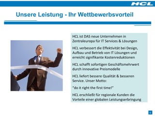 Unsere Leistung - Ihr Wettbewerbsvorteil HCL ist DAS neue Unternehmen in Zentraleuropa für IT Services & Lösungen HCL verbessert die Effektivität bei Design, Aufbau und Betrieb von IT Lösungen und erreicht signifikante Kostenreduktionen HCL schafft sofortigen Geschäftsmehrwert durch innovative Preismodelle HCL liefert bessere Qualität & besseren Service. Unser Motto:  “ do it right the first time!” HCL erschließt für regionale Kunden die Vorteile einer globalen Leistungserbringung 