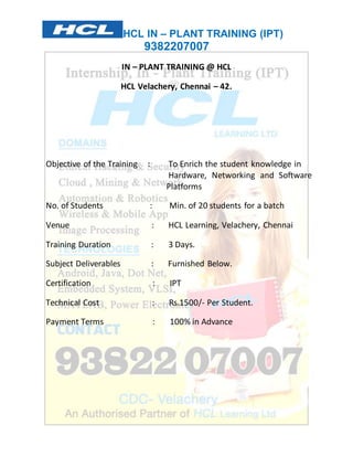 HCL IN – PLANT TRAINING (IPT) 
9382207007 
IN – PLANT TRAINING @ HCL 
HCL Velachery, Chennai – 42. 
Objective of the Training : To Enrich the student knowledge in 
Hardware, Networking and Software 
Platforms 
No. of Students : Min. of 20 students for a batch 
Venue : HCL Learning, Velachery, Chennai 
Training Duration : 3 Days. 
Subject Deliverables : Furnished Below. 
Certification : IPT 
Technical Cost : Rs.1500/- Per Student. 
Payment Terms : 100% in Advance 
 