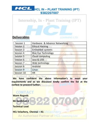 HCL IN – PLANT TRAINING (IPT) 
9382207007 
Deliverables 
Session 1 Hardware & Advance Networking 
Session 2 Ethical Hacking 
Session 3 Embedded systems 
Session 4 Blue Eye Technology 
Session 5 Cloud computing 
Session 6 Java & J2EE 
Session 7 Web technology 
Session 8 Android 
Session 9 Linux 
Session 10 HR 
We have confident the above information’s to meet your 
requirements and as we discussed kindly confirm the list at the 
earliest to proceed further. 
Warm Regards 
Mr.Senthilvel.S 
Technical Lead 
HCL Velachery, Chennai – 42. 
